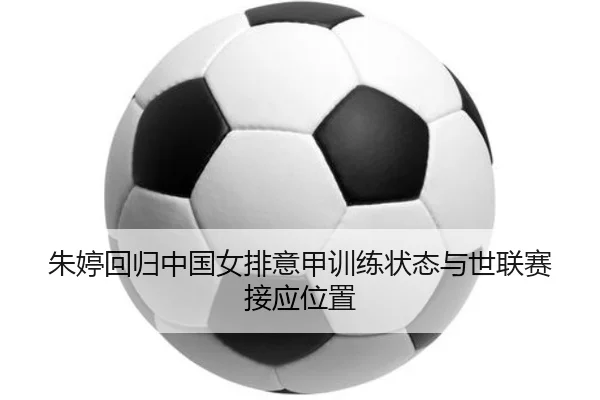 朱婷回归中国女排意甲训练状态与世联赛接应位置