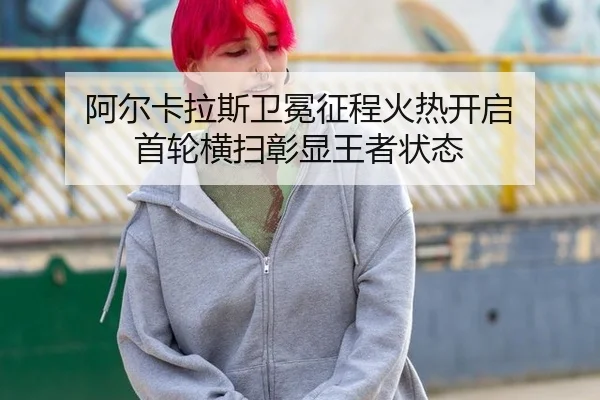阿尔卡拉斯卫冕征程火热开启 首轮横扫彰显王者状态