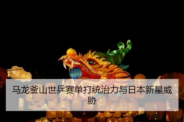 马龙釜山世乒赛单打统治力与日本新星威胁