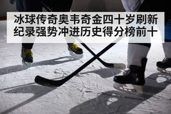 冰球传奇奥韦奇金四十岁刷新纪录强势冲进历史得分榜前十