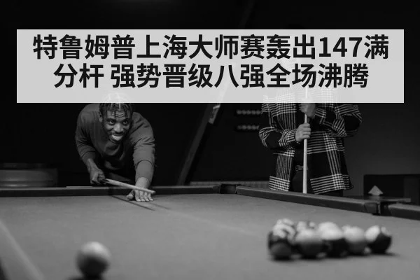 特鲁姆普上海大师赛轰出147满分杆 强势晋级八强全场沸腾